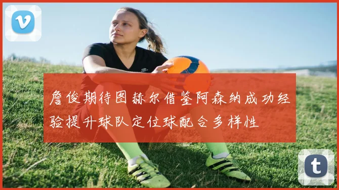 詹俊期待图赫尔借鉴阿森纳成功经验提升球队定位球配合多样性