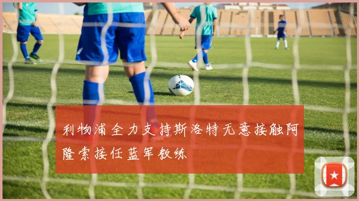 利物浦全力支持斯洛特无意接触阿隆索接任蓝军教练