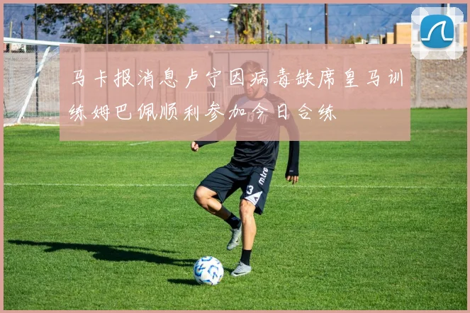马卡报消息卢宁因病毒缺席皇马训练姆巴佩顺利参加今日合练