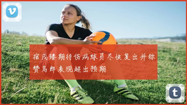 宿茂臻期待伤病球员尽快复出并称赞乌郎表现超出预期