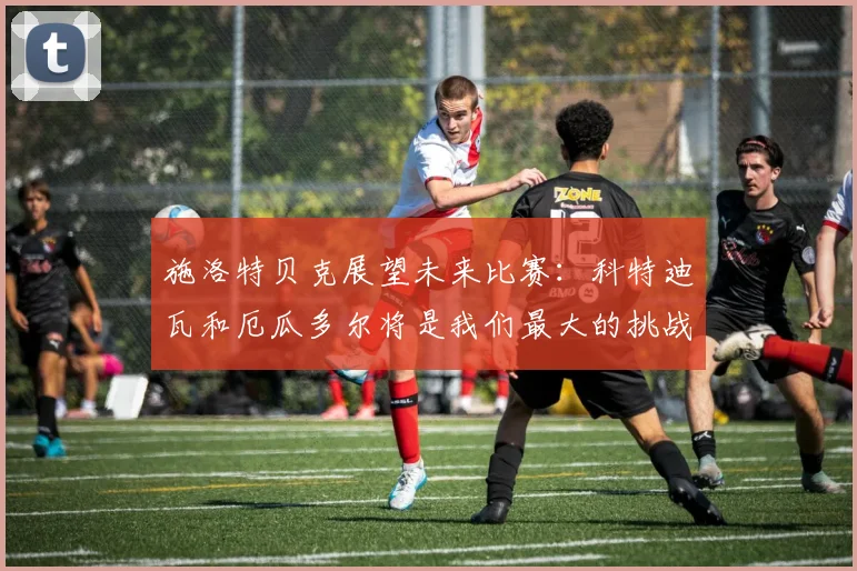 施洛特贝克展望未来比赛：科特迪瓦和厄瓜多尔将是我们最大的挑战
