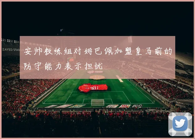 安帅教练组对姆巴佩加盟皇马前的防守能力表示担忧
