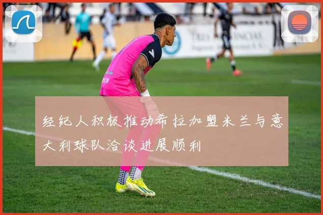 经纪人积极推动希拉加盟米兰与意大利球队洽谈进展顺利