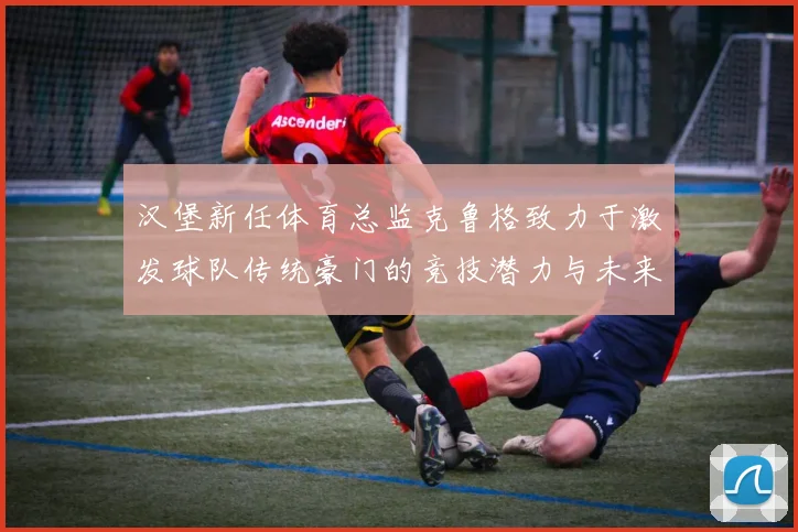 汉堡新任体育总监克鲁格致力于激发球队传统豪门的竞技潜力与未来发展