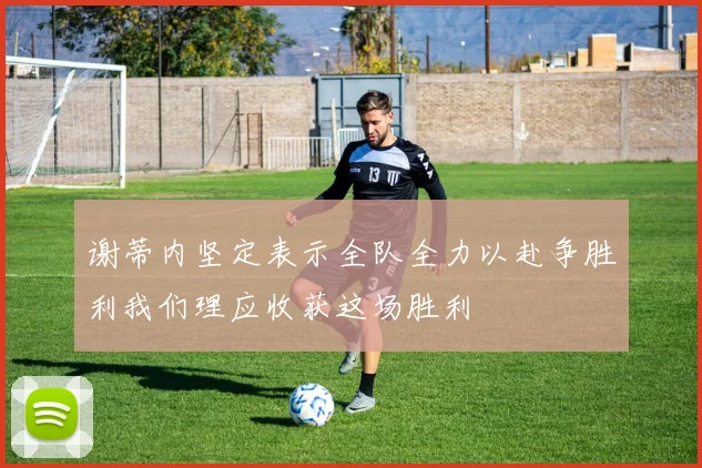 谢蒂内坚定表示全队全力以赴争胜利我们理应收获这场胜利