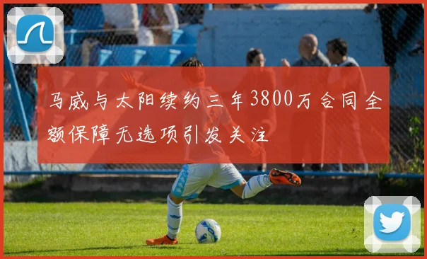 马威与太阳续约三年3800万合同全额保障无选项引发关注