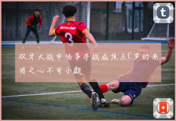 双牙大战中场争夺战成焦点C罗的老将之心不可小觑