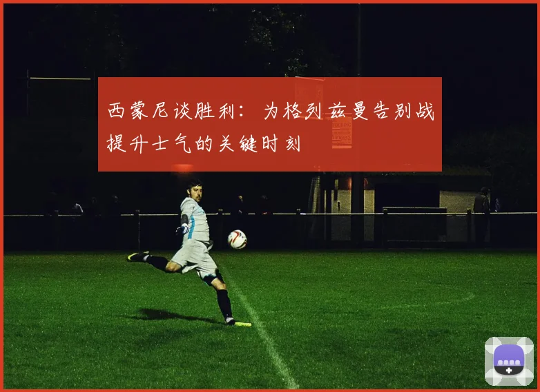 西蒙尼谈胜利：为格列兹曼告别战提升士气的关键时刻