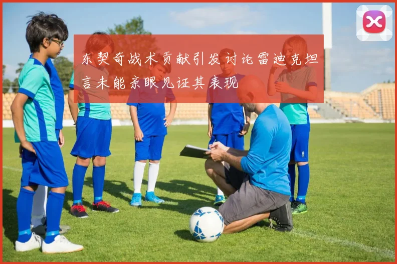 东契奇战术贡献引发讨论雷迪克坦言未能亲眼见证其表现