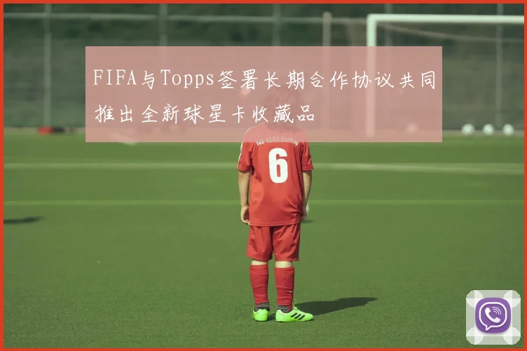 FIFA与Topps签署长期合作协议共同推出全新球星卡收藏品