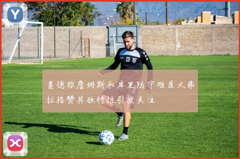 基德称詹姆斯和库里防守难度大弗拉格赞其独特性引发关注