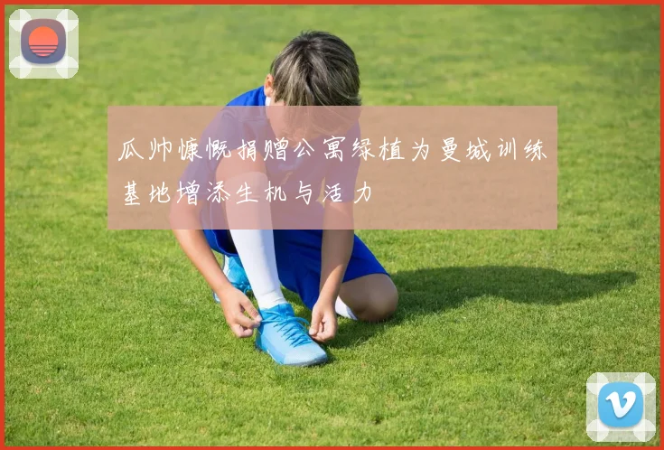 瓜帅慷慨捐赠公寓绿植为曼城训练基地增添生机与活力